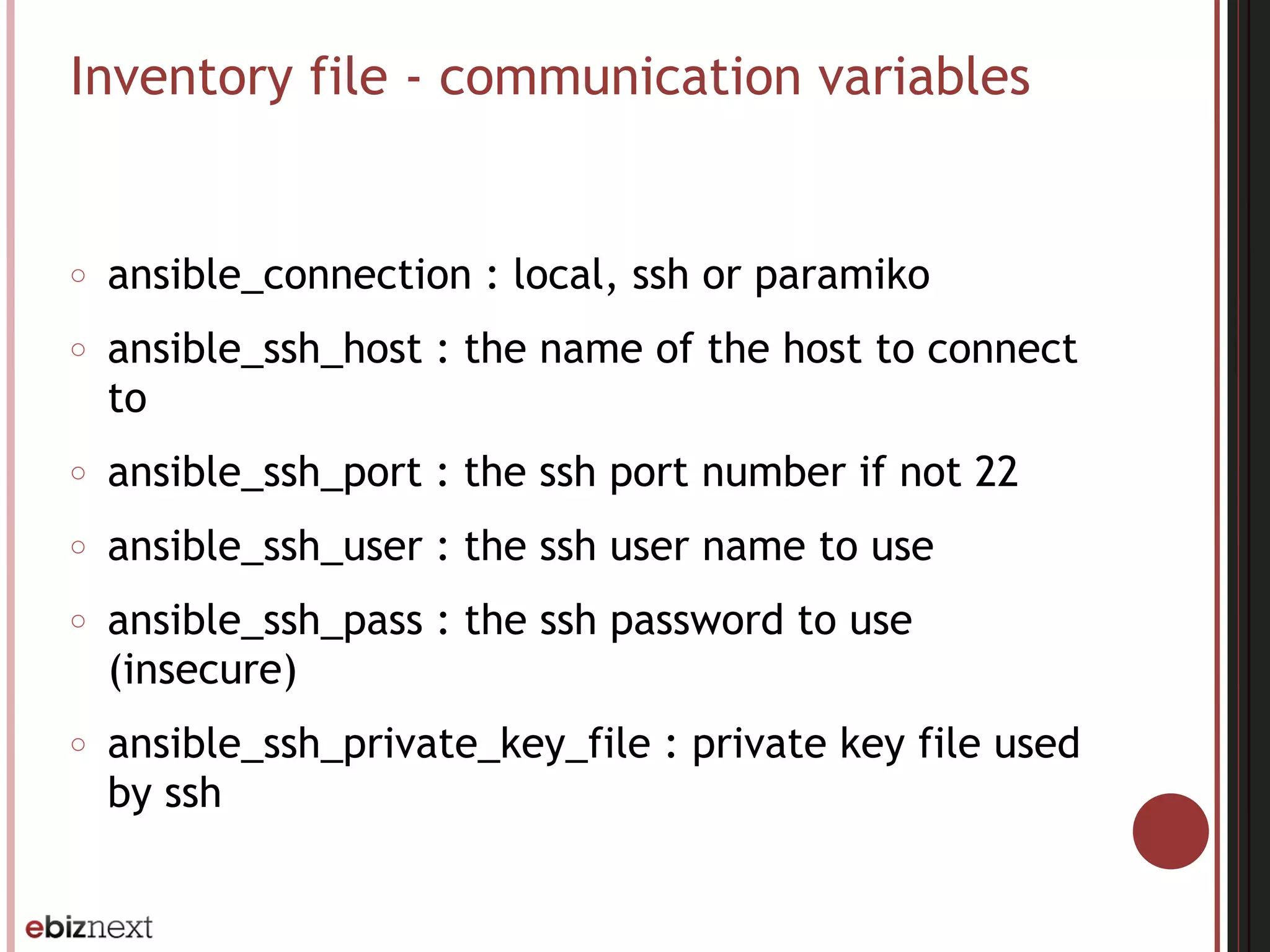 Inventory file - communication variables
○ ansible_connection : local, ssh or paramiko
○ ansible_ssh_host : the name of the host to connect
to
○ ansible_ssh_port : the ssh port number if not 22
○ ansible_ssh_user : the ssh user name to use
○ ansible_ssh_pass : the ssh password to use
(insecure)
○ ansible_ssh_private_key_file : private key file used
by ssh
 