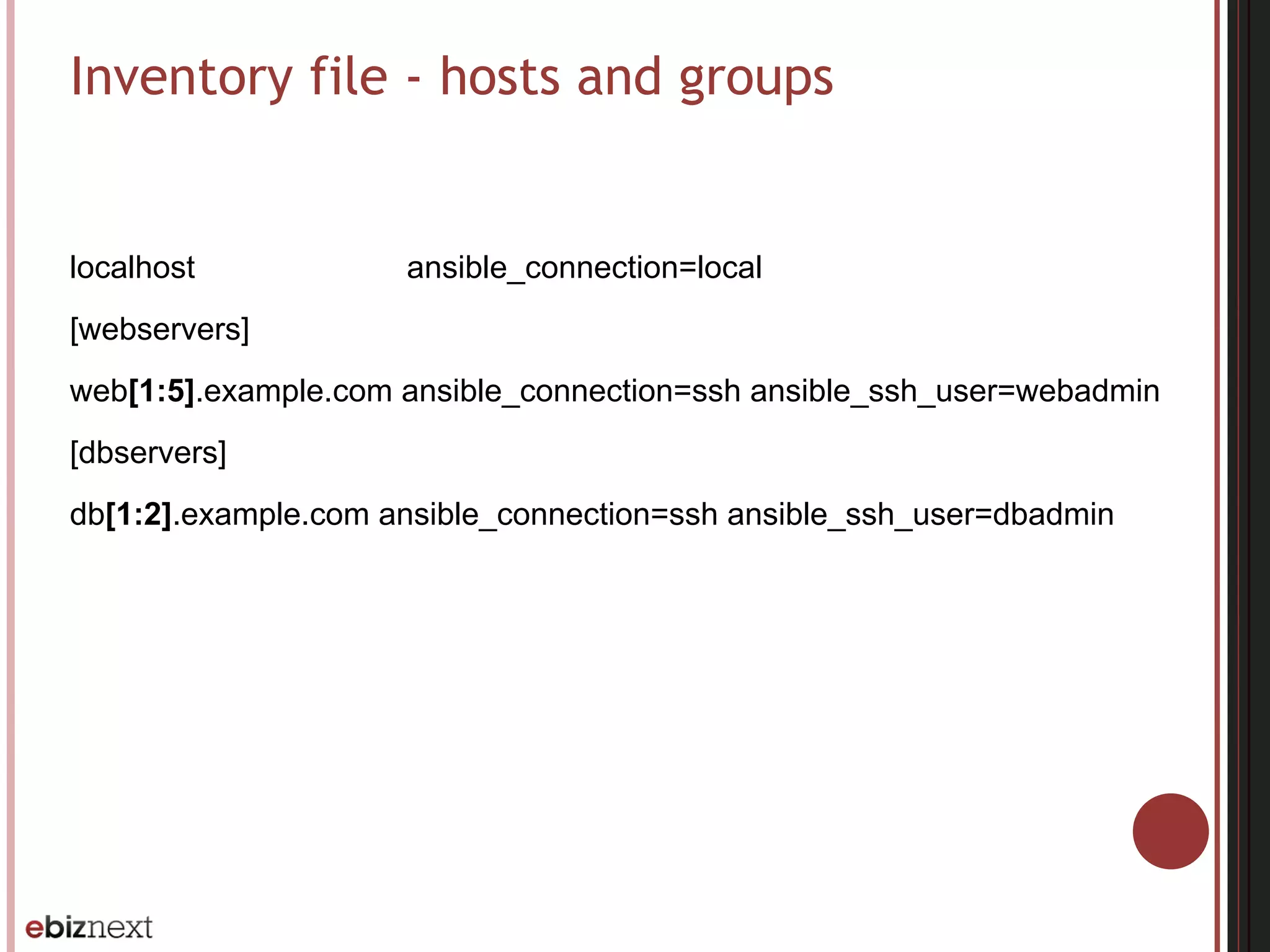 Inventory file - hosts and groups
localhost ansible_connection=local
[webservers]
web[1:5].example.com ansible_connection=ssh ansible_ssh_user=webadmin
[dbservers]
db[1:2].example.com ansible_connection=ssh ansible_ssh_user=dbadmin
 