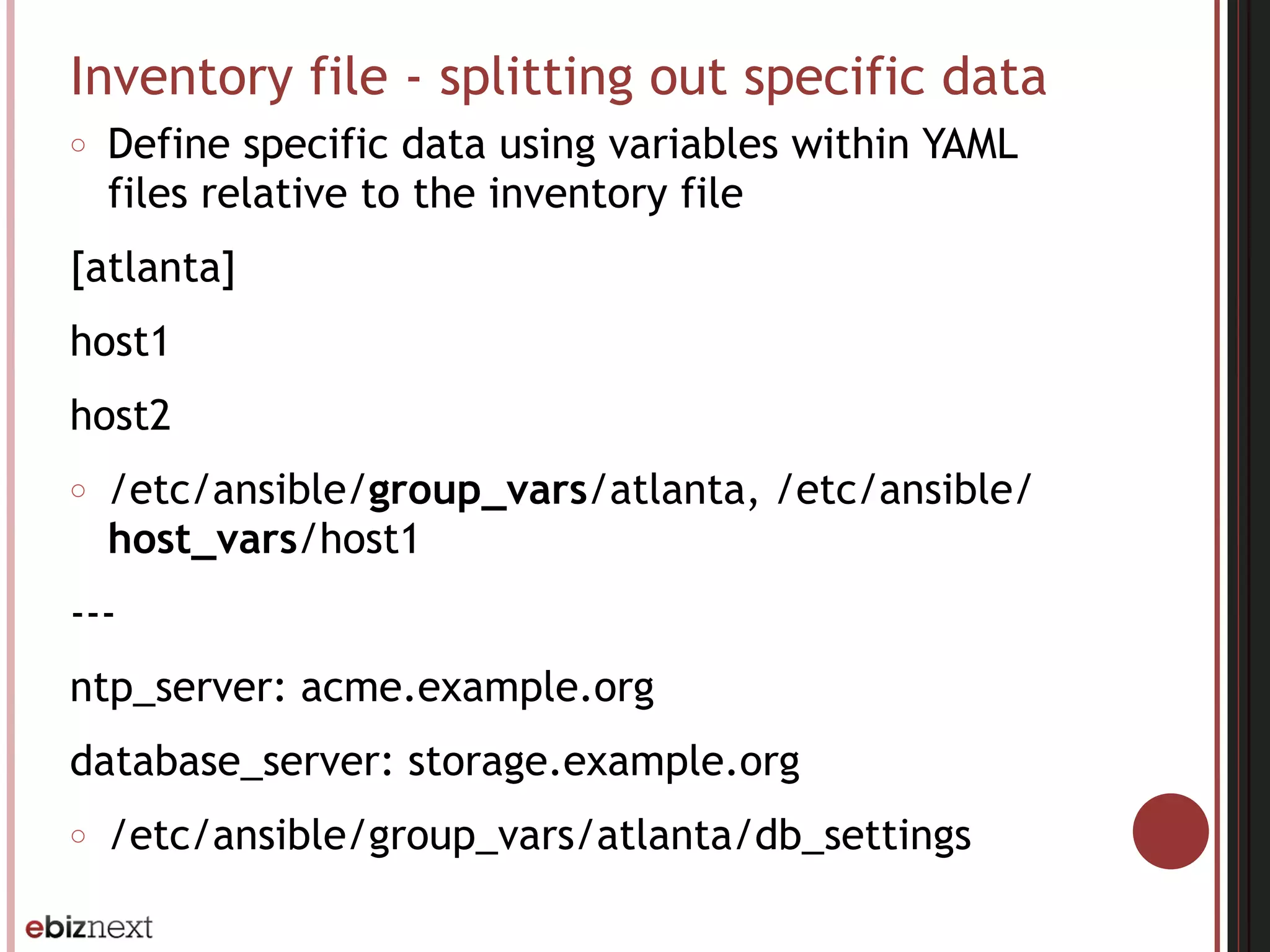Inventory file - splitting out specific data
○ Define specific data using variables within YAML
files relative to the inventory file
[atlanta]
host1
host2
○ /etc/ansible/group_vars/atlanta, /etc/ansible/
host_vars/host1
---
ntp_server: acme.example.org
database_server: storage.example.org
○ /etc/ansible/group_vars/atlanta/db_settings
 