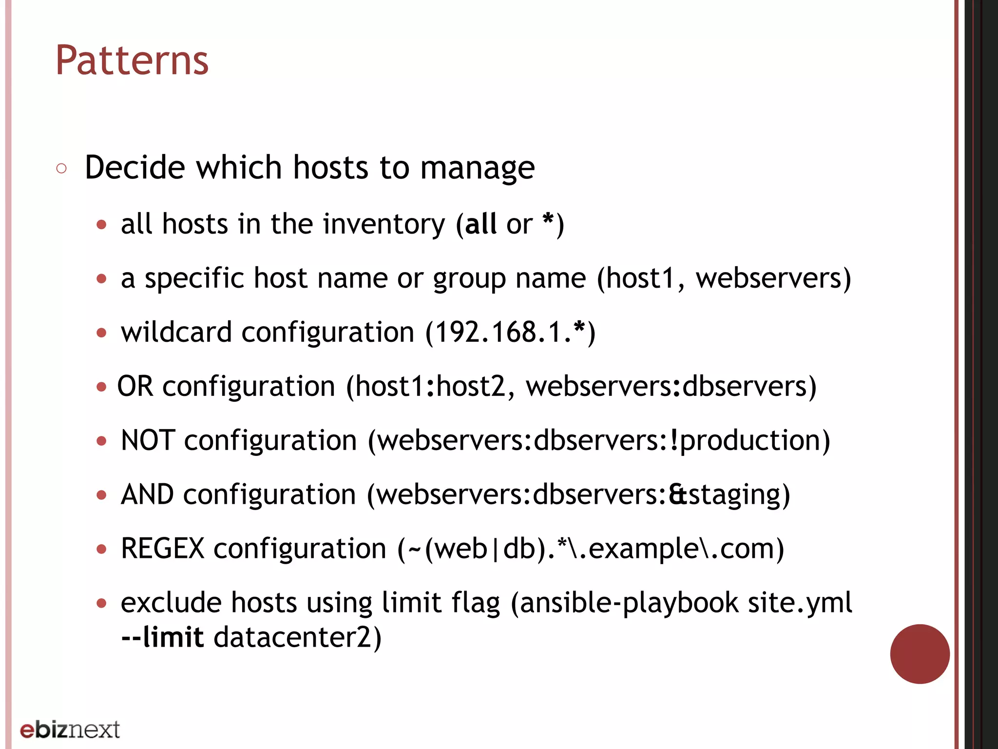 Patterns
○ Decide which hosts to manage
● all hosts in the inventory (all or *)
● a specific host name or group name (host1, webservers)
● wildcard configuration (192.168.1.*)
● OR configuration (host1:host2, webservers:dbservers)
● NOT configuration (webservers:dbservers:!production)
● AND configuration (webservers:dbservers:&staging)
● REGEX configuration (~(web|db).*.example.com)
● exclude hosts using limit flag (ansible-playbook site.yml
--limit datacenter2)
 