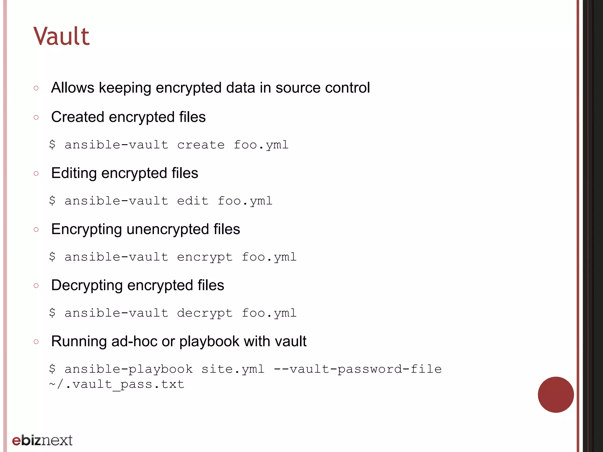 Vault
○ Allows keeping encrypted data in source control
○ Created encrypted files
$ ansible-vault create foo.yml
○ Editing encrypted files
$ ansible-vault edit foo.yml
○ Encrypting unencrypted files
$ ansible-vault encrypt foo.yml
○ Decrypting encrypted files
$ ansible-vault decrypt foo.yml
○ Running ad-hoc or playbook with vault
$ ansible-playbook site.yml --vault-password-file
~/.vault_pass.txt
 