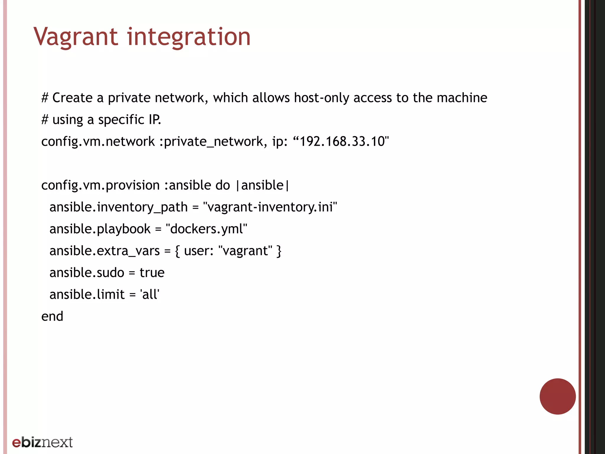 Vagrant integration
# Create a private network, which allows host-only access to the machine
# using a specific IP.
config.vm.network :private_network, ip: “192.168.33.10"
config.vm.provision :ansible do |ansible|
ansible.inventory_path = "vagrant-inventory.ini"
ansible.playbook = "dockers.yml"
ansible.extra_vars = { user: "vagrant" }
ansible.sudo = true
ansible.limit = 'all'
end
 