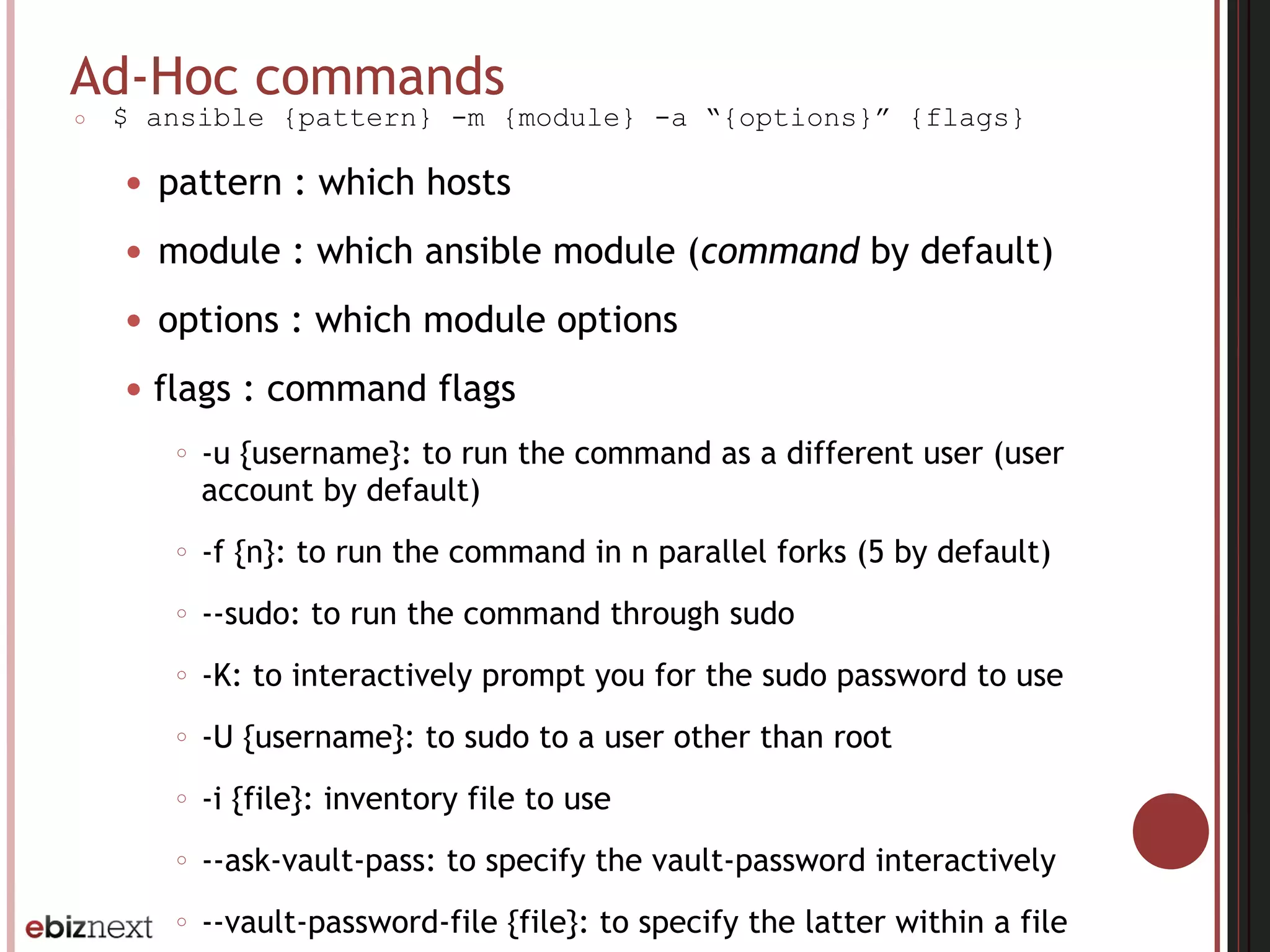 Ad-Hoc commands
○ $ ansible {pattern} -m {module} -a “{options}” {flags}
● pattern : which hosts
● module : which ansible module (command by default)
● options : which module options
● flags : command flags
○ -u {username}: to run the command as a different user (user
account by default)
○ -f {n}: to run the command in n parallel forks (5 by default)
○ --sudo: to run the command through sudo
○ -K: to interactively prompt you for the sudo password to use
○ -U {username}: to sudo to a user other than root
○ -i {file}: inventory file to use
○ --ask-vault-pass: to specify the vault-password interactively
○ --vault-password-file {file}: to specify the latter within a file
 