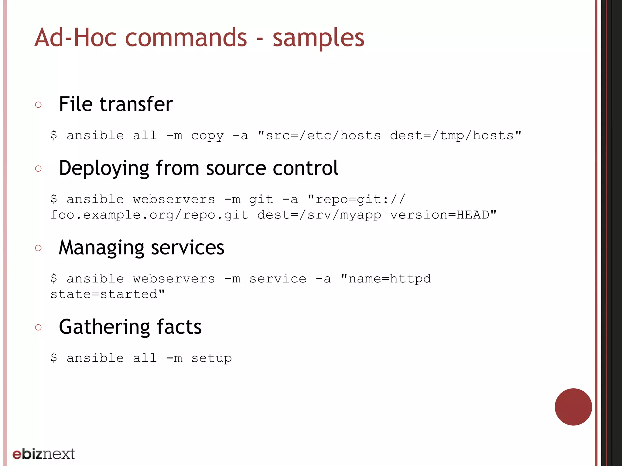 Ad-Hoc commands - samples
○ File transfer
$ ansible all -m copy -a "src=/etc/hosts dest=/tmp/hosts"
○ Deploying from source control
$ ansible webservers -m git -a "repo=git://
foo.example.org/repo.git dest=/srv/myapp version=HEAD"
○ Managing services
$ ansible webservers -m service -a "name=httpd
state=started"
○ Gathering facts
$ ansible all -m setup
 