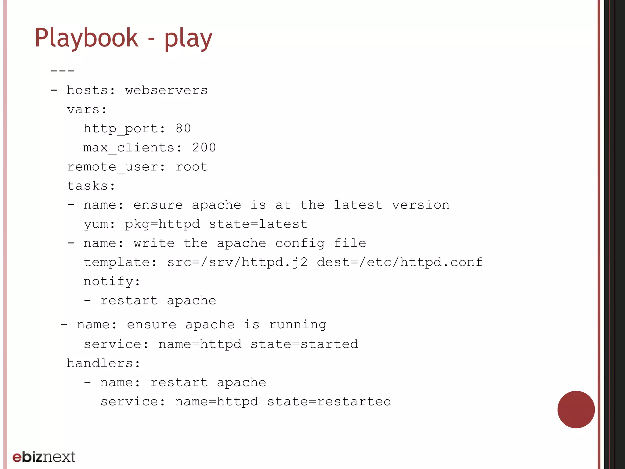 Playbook - play
---
- hosts: webservers
vars:
http_port: 80
max_clients: 200
remote_user: root
tasks:
- name: ensure apache is at the latest version
yum: pkg=httpd state=latest
- name: write the apache config file
template: src=/srv/httpd.j2 dest=/etc/httpd.conf
notify:
- restart apache
- name: ensure apache is running
service: name=httpd state=started
handlers:
- name: restart apache
service: name=httpd state=restarted
 