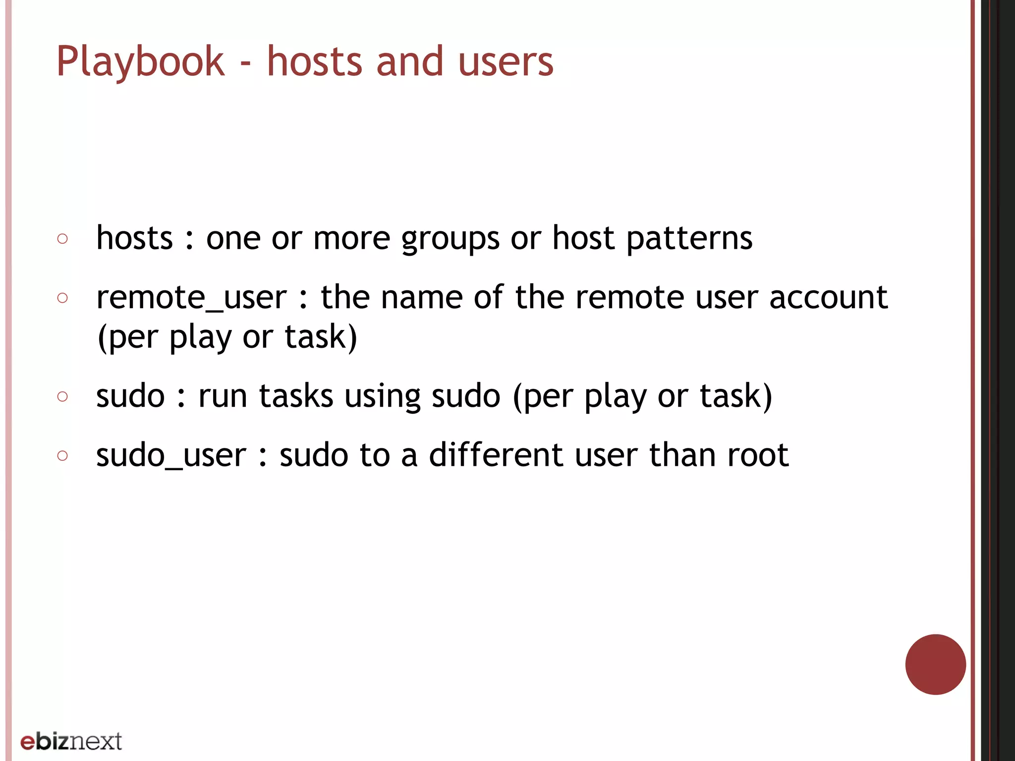 Playbook - hosts and users
○ hosts : one or more groups or host patterns
○ remote_user : the name of the remote user account
(per play or task)
○ sudo : run tasks using sudo (per play or task)
○ sudo_user : sudo to a different user than root
 