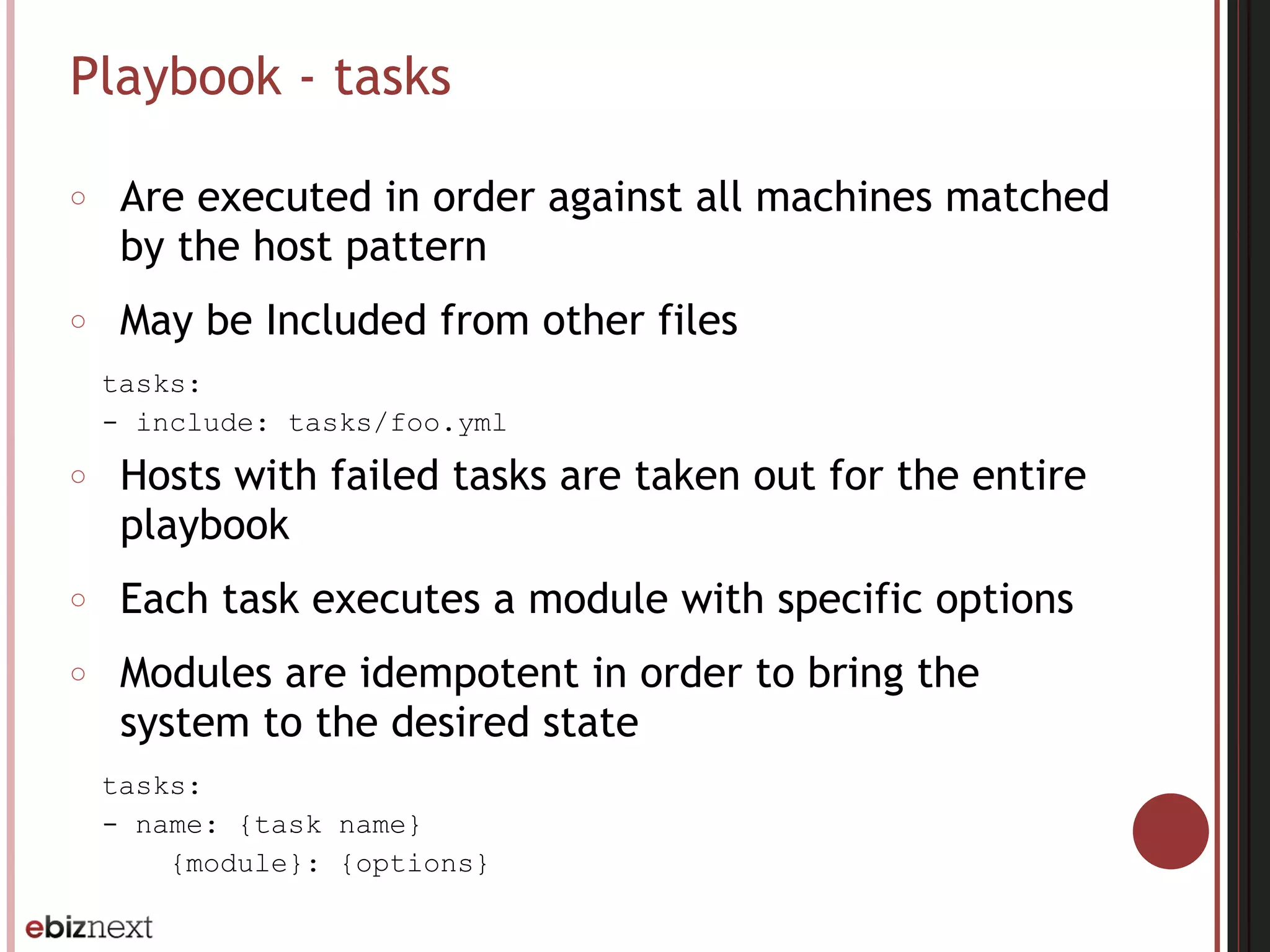 Playbook - tasks
○ Are executed in order against all machines matched
by the host pattern
○ May be Included from other files
tasks:
- include: tasks/foo.yml
○ Hosts with failed tasks are taken out for the entire
playbook
○ Each task executes a module with specific options
○ Modules are idempotent in order to bring the
system to the desired state
tasks:
- name: {task name}
{module}: {options}
 