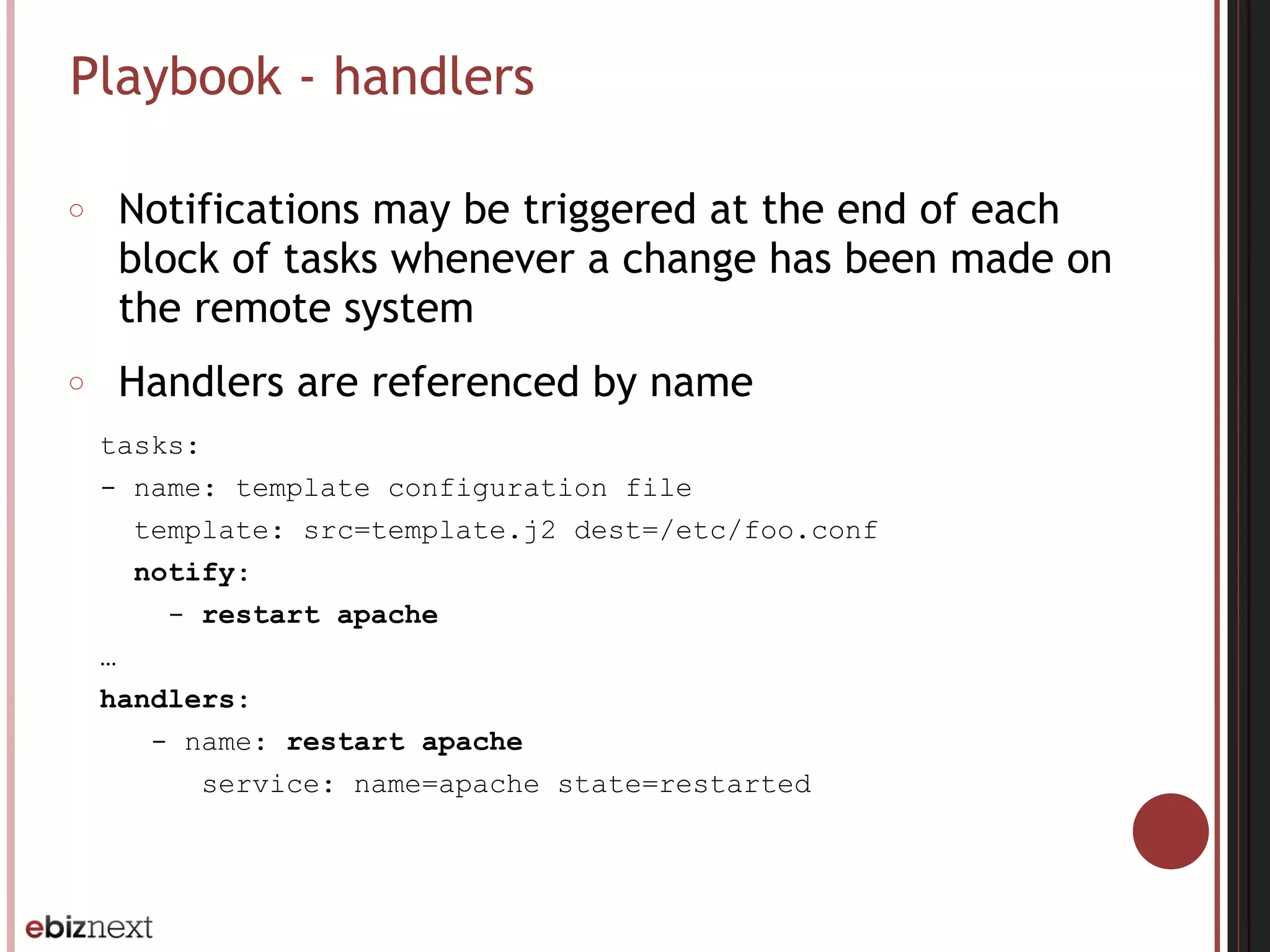 Playbook - handlers
○ Notifications may be triggered at the end of each
block of tasks whenever a change has been made on
the remote system
○ Handlers are referenced by name
tasks:
- name: template configuration file
template: src=template.j2 dest=/etc/foo.conf
notify:
- restart apache
…
handlers:
- name: restart apache
service: name=apache state=restarted
 