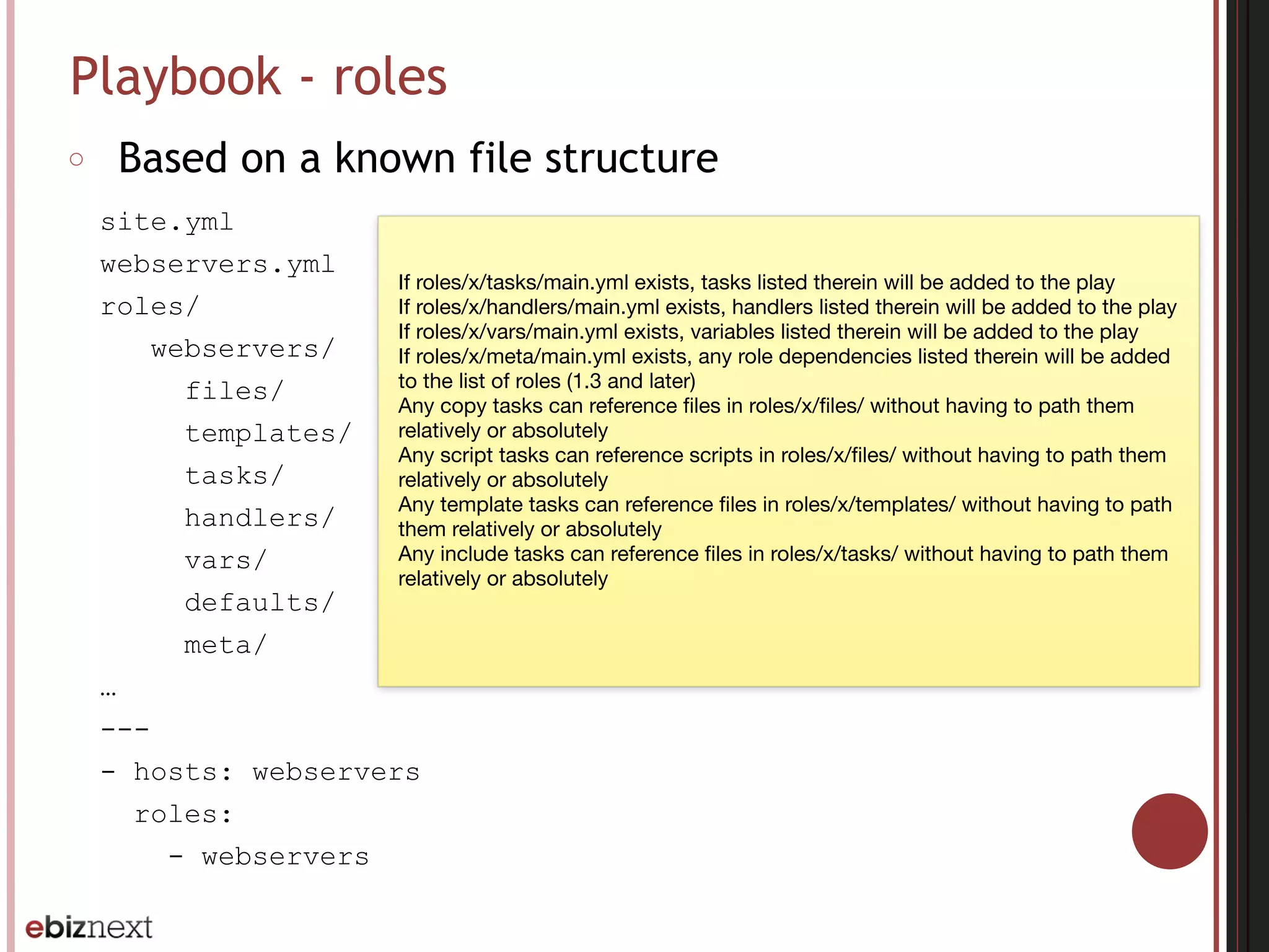 Playbook - roles
○ Based on a known file structure
site.yml
webservers.yml
roles/
webservers/
files/
templates/
tasks/
handlers/
vars/
defaults/
meta/
…
---
- hosts: webservers
roles:
- webservers
If roles/x/tasks/main.yml exists, tasks listed therein will be added to the play

If roles/x/handlers/main.yml exists, handlers listed therein will be added to the play

If roles/x/vars/main.yml exists, variables listed therein will be added to the play

If roles/x/meta/main.yml exists, any role dependencies listed therein will be added
to the list of roles (1.3 and later)

Any copy tasks can reference ﬁles in roles/x/ﬁles/ without having to path them
relatively or absolutely

Any script tasks can reference scripts in roles/x/ﬁles/ without having to path them
relatively or absolutely

Any template tasks can reference ﬁles in roles/x/templates/ without having to path
them relatively or absolutely

Any include tasks can reference ﬁles in roles/x/tasks/ without having to path them
relatively or absolutely
 