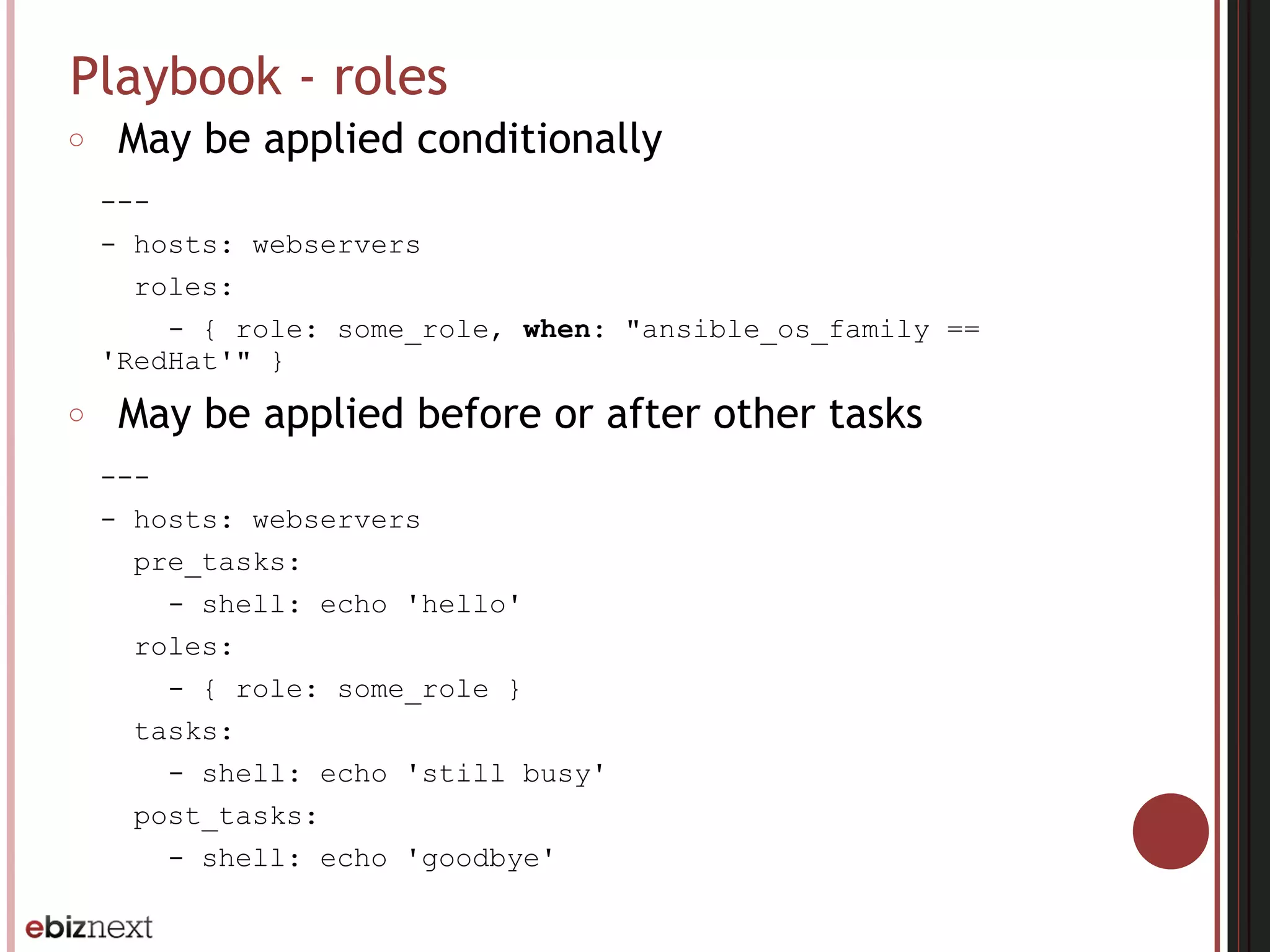 Playbook - roles
○ May be applied conditionally
---
- hosts: webservers
roles:
- { role: some_role, when: "ansible_os_family ==
'RedHat'" }
○ May be applied before or after other tasks
---
- hosts: webservers
pre_tasks:
- shell: echo 'hello'
roles:
- { role: some_role }
tasks:
- shell: echo 'still busy'
post_tasks:
- shell: echo 'goodbye'
 