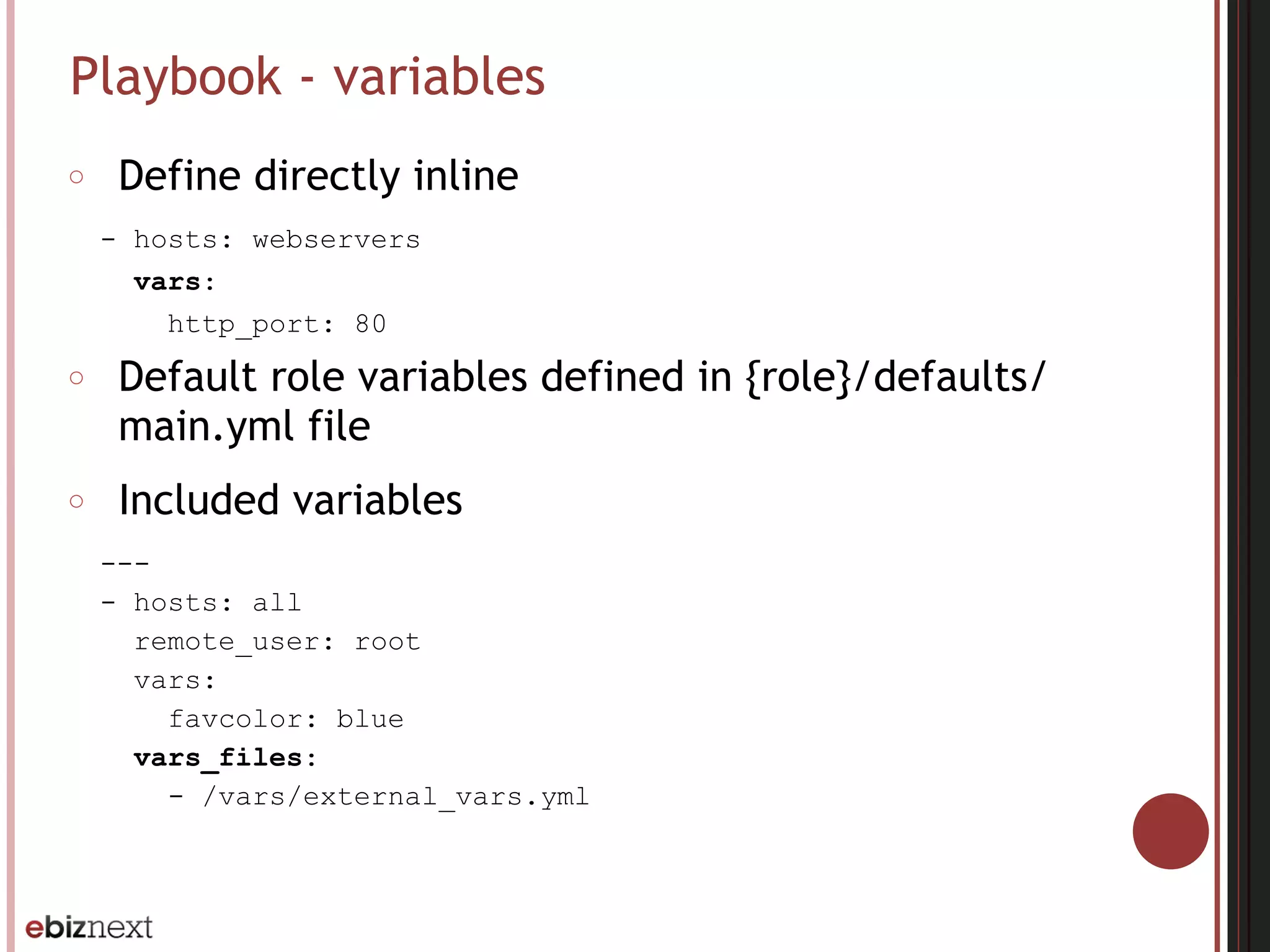 Playbook - variables
○ Define directly inline
- hosts: webservers
vars:
http_port: 80
○ Default role variables defined in {role}/defaults/
main.yml file
○ Included variables
---
- hosts: all
remote_user: root
vars:
favcolor: blue
vars_files:
- /vars/external_vars.yml
 