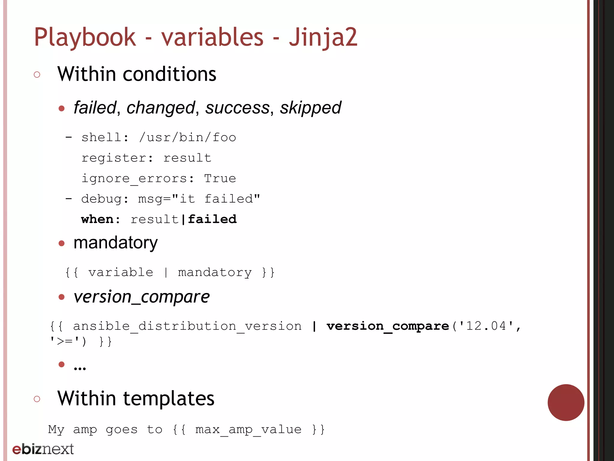 Playbook - variables - Jinja2
○ Within conditions
● failed, changed, success, skipped
- shell: /usr/bin/foo
register: result
ignore_errors: True
- debug: msg="it failed"
when: result|failed
● mandatory
{{ variable | mandatory }}
● version_compare
{{ ansible_distribution_version | version_compare('12.04',
'>=') }}
● …
○ Within templates
My amp goes to {{ max_amp_value }}
 