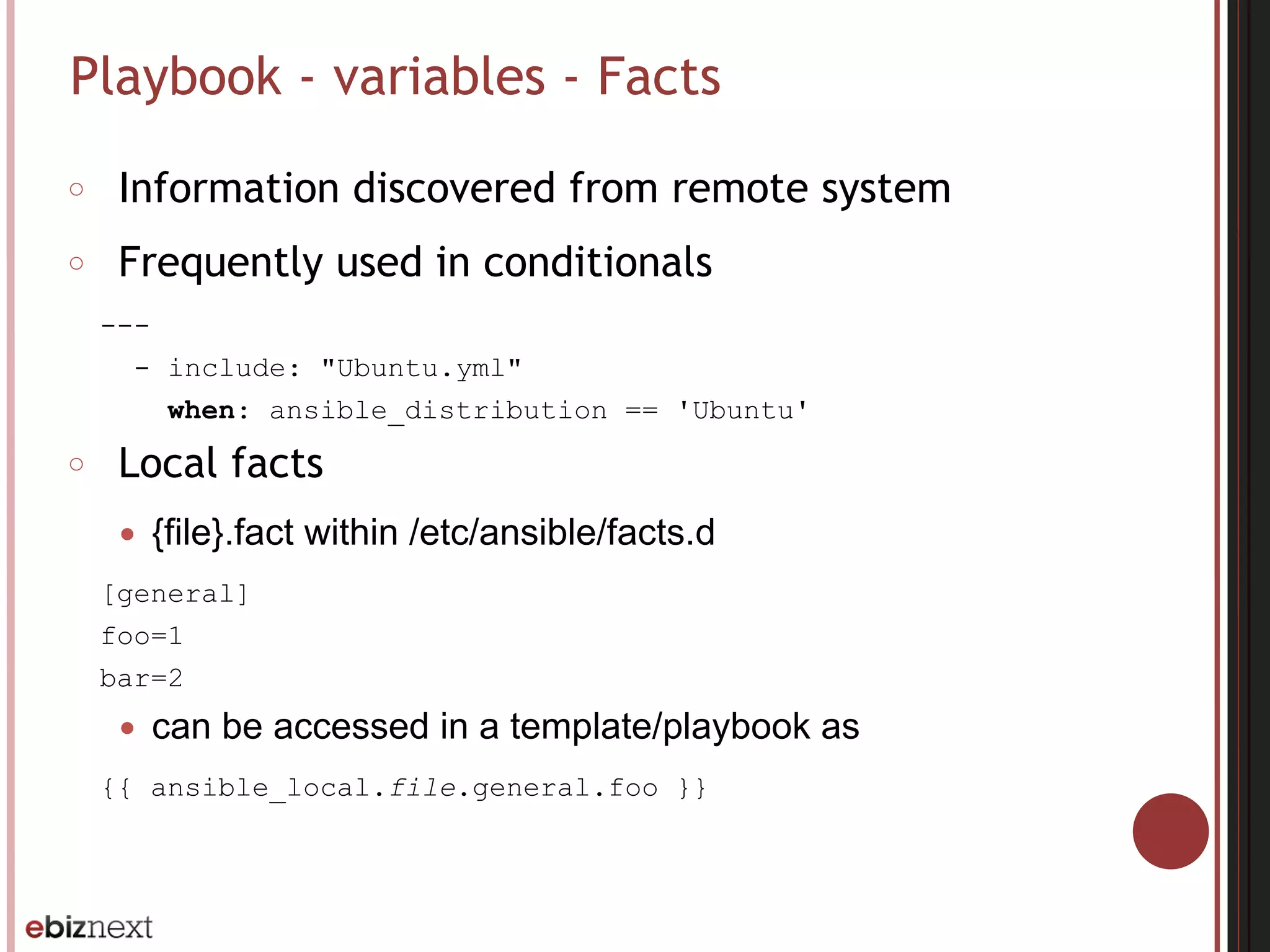 Playbook - variables - Facts
○ Information discovered from remote system
○ Frequently used in conditionals
---
- include: "Ubuntu.yml"
when: ansible_distribution == 'Ubuntu'
○ Local facts
● {file}.fact within /etc/ansible/facts.d
[general]
foo=1
bar=2
● can be accessed in a template/playbook as
{{ ansible_local.file.general.foo }}
 