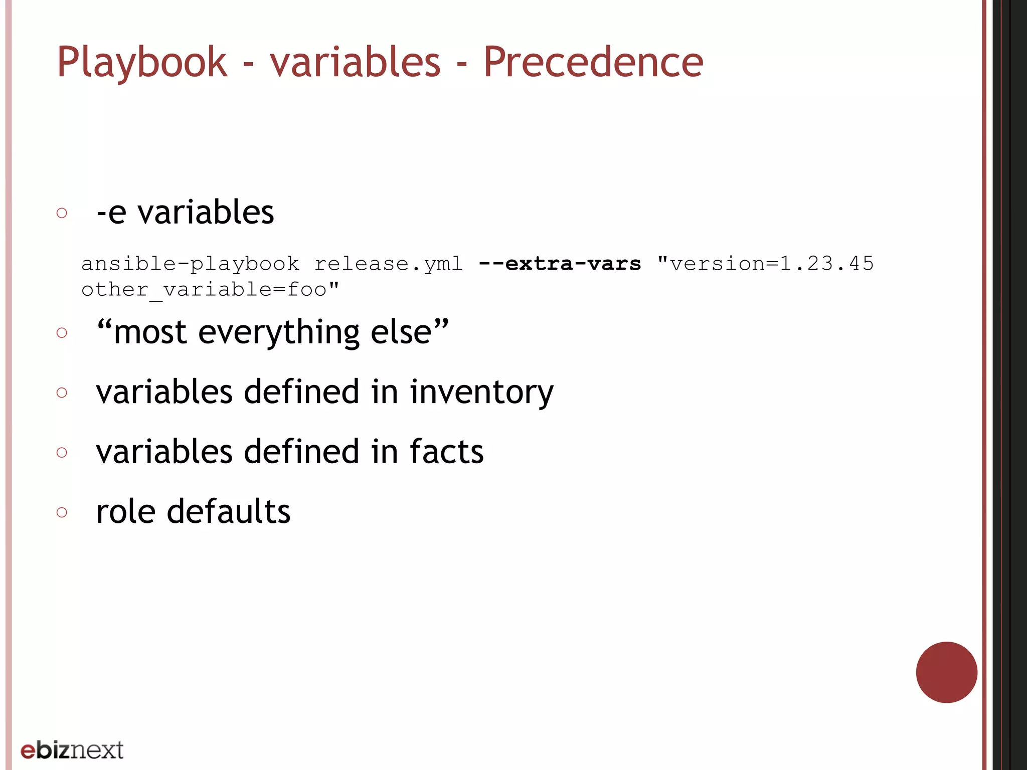 Playbook - variables - Precedence
○ -e variables
ansible-playbook release.yml --extra-vars "version=1.23.45
other_variable=foo"
○ “most everything else”
○ variables defined in inventory
○ variables defined in facts
○ role defaults
 