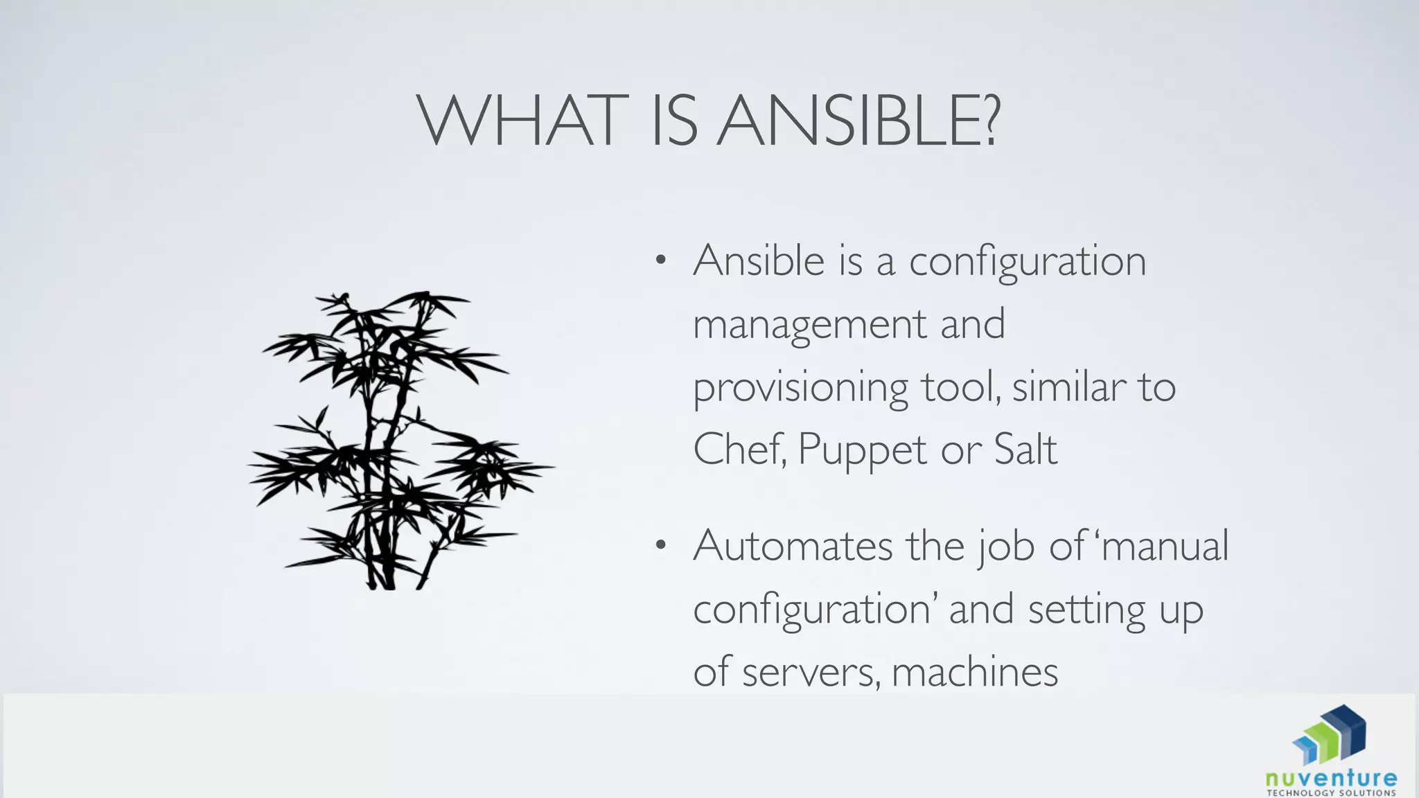 WHAT IS ANSIBLE?
• Ansible is a conﬁguration
management and
provisioning tool, similar to
Chef, Puppet or Salt
• Automates the job of ‘manual
conﬁguration’ and setting up
of servers, machines
 