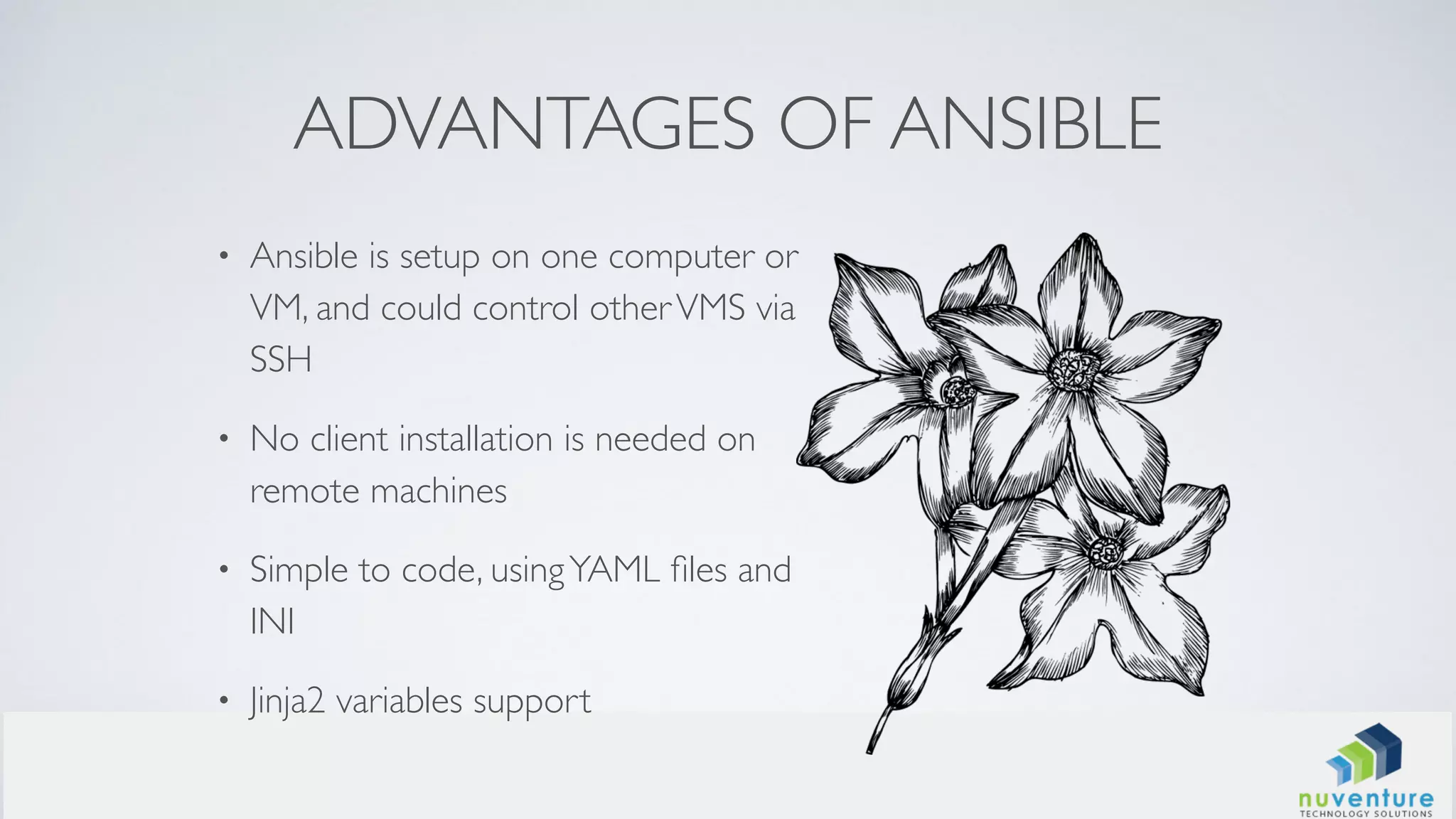 ADVANTAGES OF ANSIBLE
• Ansible is setup on one computer or
VM, and could control otherVMS via
SSH
• No client installation is needed on
remote machines
• Simple to code, usingYAML ﬁles and
INI
• Jinja2 variables support
 