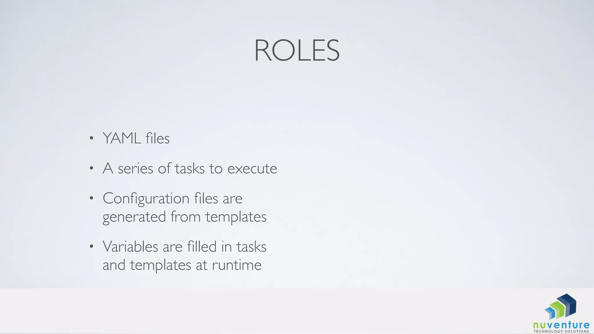 ROLES
• YAML ﬁles
• A series of tasks to execute
• Conﬁguration ﬁles are
generated from templates
• Variables are ﬁlled in tasks
and templates at runtime
 