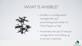 WHAT IS ANSIBLE?
• Ansible is a conﬁguration
management and
provisioning tool, similar to
Chef, Puppet or Salt
• Automates the job of ‘manual
conﬁguration’ and setting up
of servers, machines
 