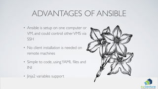 ADVANTAGES OF ANSIBLE
• Ansible is setup on one computer or
VM, and could control otherVMS via
SSH
• No client installation is needed on
remote machines
• Simple to code, usingYAML ﬁles and
INI
• Jinja2 variables support
 
