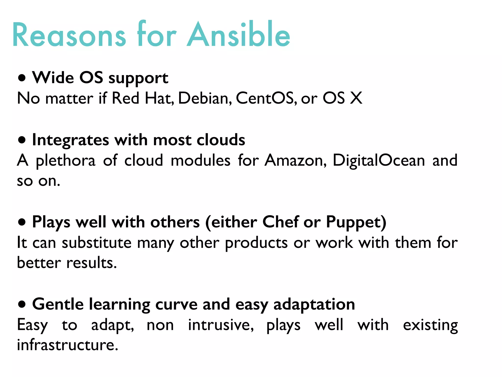 Reasons for Ansible
● Wide OS support
No matter if Red Hat, Debian, CentOS, or OS X
● Integrates with most clouds
A plethora of cloud modules for Amazon, DigitalOcean and
so on.
● Plays well with others (either Chef or Puppet)
It can substitute many other products or work with them for
better results.
● Gentle learning curve and easy adaptation
Easy to adapt, non intrusive, plays well with existing
infrastructure.
 