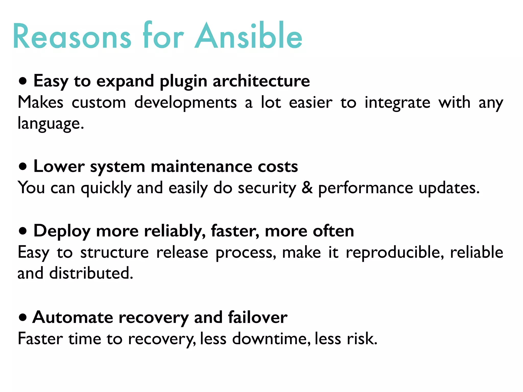 ● Easy to expand plugin architecture
Makes custom developments a lot easier to integrate with any
language.
● Lower system maintenance costs
You can quickly and easily do security & performance updates.
● Deploy more reliably, faster, more often
Easy to structure release process, make it reproducible, reliable
and distributed.
● Automate recovery and failover
Faster time to recovery, less downtime, less risk.
Reasons for Ansible
 