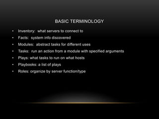 BASIC TERMINOLOGY
• Inventory: what servers to connect to
• Facts: system info discovered
• Modules: abstract tasks for different uses
• Tasks: run an action from a module with specified arguments
• Plays: what tasks to run on what hosts
• Playbooks: a list of plays
• Roles: organize by server function/type
 