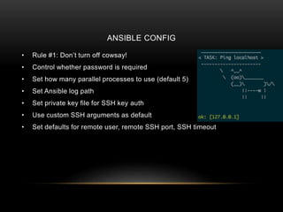 ANSIBLE CONFIG
• Rule #1: Don’t turn off cowsay!
• Control whether password is required
• Set how many parallel processes to use (default 5)
• Set Ansible log path
• Set private key file for SSH key auth
• Use custom SSH arguments as default
• Set defaults for remote user, remote SSH port, SSH timeout
 