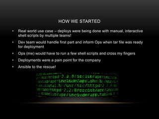 HOW WE STARTED
• Real world use case – deploys were being done with manual, interactive
shell scripts by multiple teams!
• Dev team would handle first part and inform Ops when tar file was ready
for deployment
• Ops (me) would have to run a few shell scripts and cross my fingers
• Deployments were a pain point for the company
• Ansible to the rescue!
 