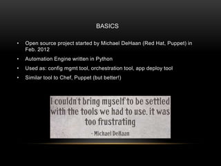 • Open source project started by Michael DeHaan (Red Hat, Puppet) in
Feb. 2012
• Automation Engine written in Python
• Used as: config mgmt tool, orchestration tool, app deploy tool
• Similar tool to Chef, Puppet (but better!)
BASICS
 