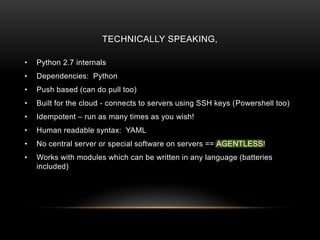 TECHNICALLY SPEAKING,
• Python 2.7 internals
• Dependencies: Python
• Push based (can do pull too)
• Built for the cloud - connects to servers using SSH keys (Powershell too)
• Idempotent – run as many times as you wish!
• Human readable syntax: YAML
• No central server or special software on servers == AGENTLESS!
• Works with modules which can be written in any language (batteries
included)
 