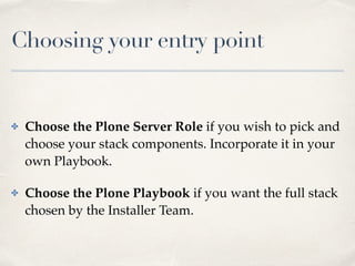 Choosing your entry point
✤ Choose the Plone Server Role if you wish to pick and
choose your stack components. Incorporate it in your
own Playbook.
✤ Choose the Plone Playbook if you want the full stack
chosen by the Installer Team.
 