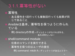  冪等性
› ある操作を1回行っても複数回行っても結果が同
じであること
 Ansibleは基本、冪等性を保つように作られ
ている
› 例) directoryの作成→ディレクトリがなければ作る、
あれば何もしない
 shell/command module
› 任意のコマンドを実行できる
› 冪等性を保つのはユーザの責任
 例) command: mkdir A→ディレクトリがあるとエラー
12
 