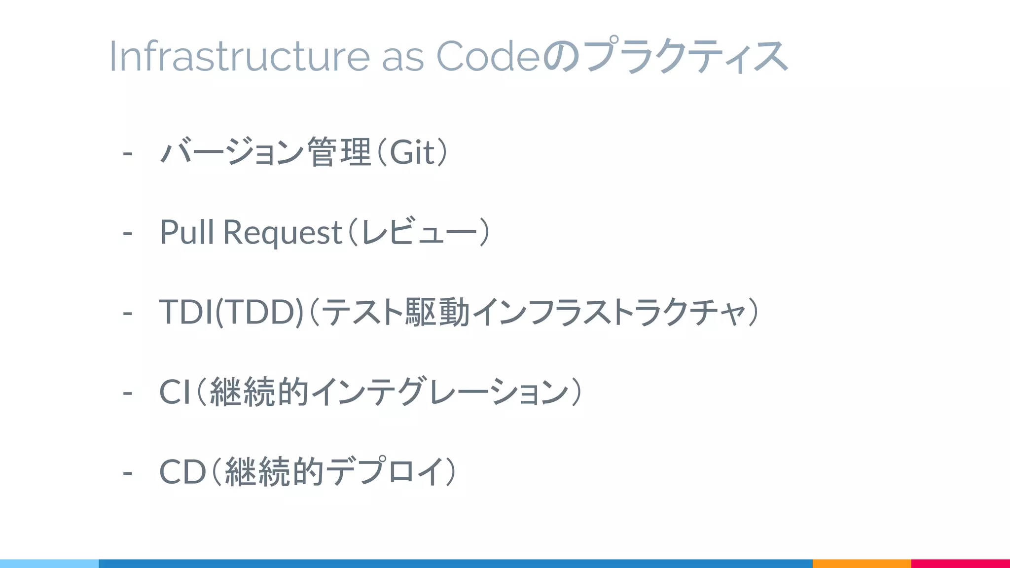 - バージョン管理（Git）
- Pull Request（レビュー）
- TDI(TDD)（テスト駆動インフラストラクチャ）
- CI（継続的インテグレーション）
- CD（継続的デプロイ）
Infrastructure as Codeのプラクティス
 