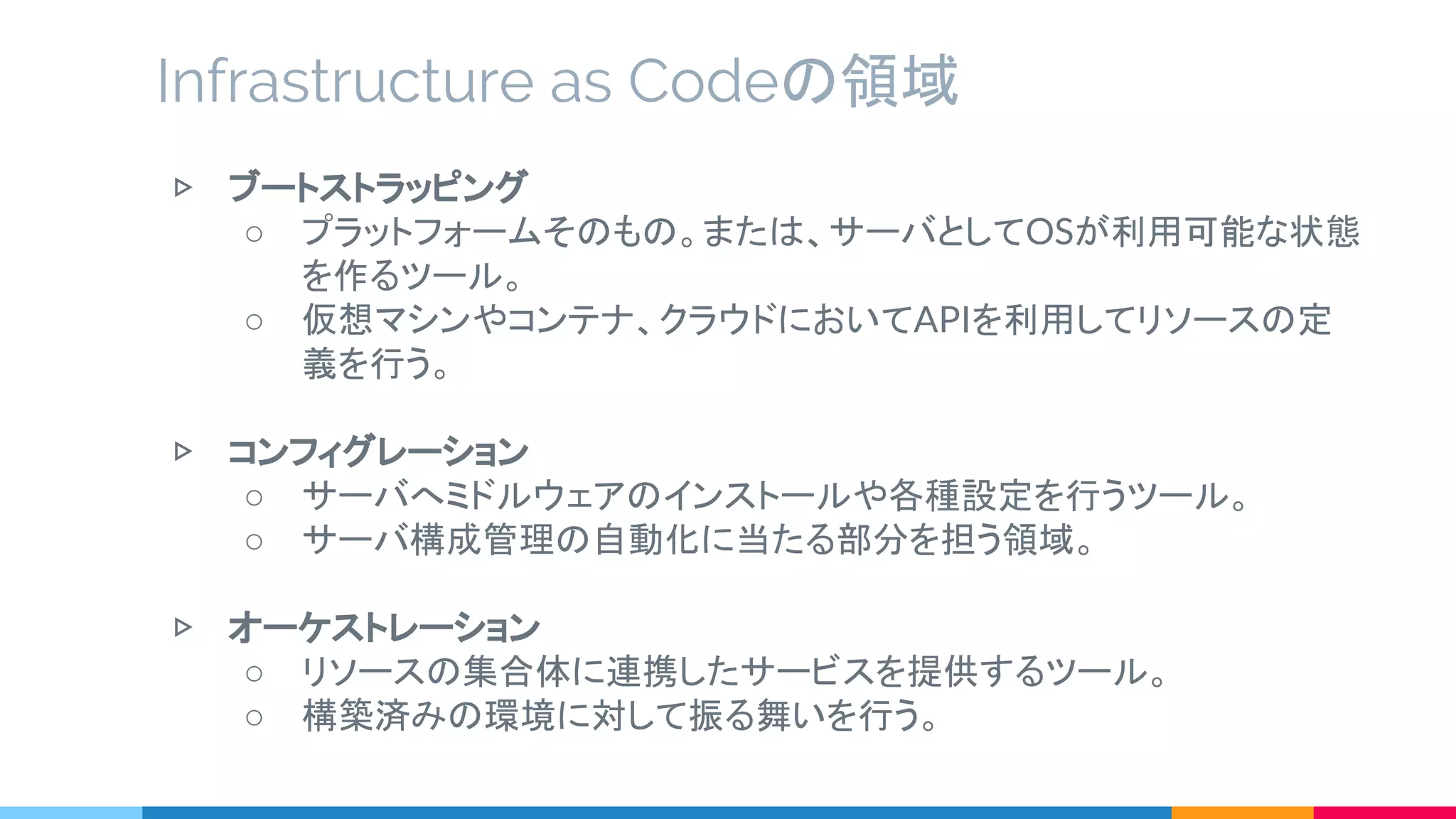 ▷ ブートストラッピング
○ プラットフォームそのもの。または、サーバとしてOSが利用可能な状態
を作るツール。
○ 仮想マシンやコンテナ、クラウドにおいてAPIを利用してリソースの定
義を行う。
▷ コンフィグレーション
○ サーバへミドルウェアのインストールや各種設定を行うツール。
○ サーバ構成管理の自動化に当たる部分を担う領域。
▷ オーケストレーション
○ リソースの集合体に連携したサービスを提供するツール。
○ 構築済みの環境に対して振る舞いを行う。
Infrastructure as Codeの領域
 