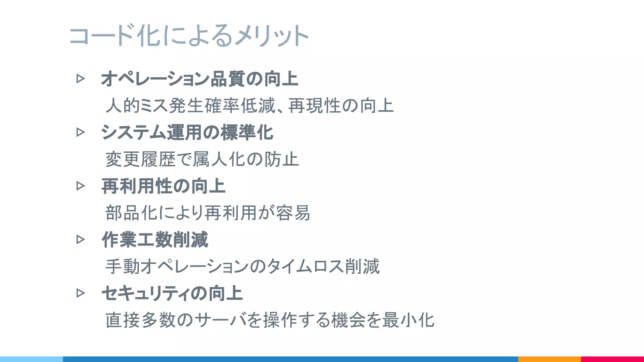 ▷ オペレーション品質の向上
　　　人的ミス発生確率低減、再現性の向上
▷ システム運用の標準化
　　　変更履歴で属人化の防止
▷ 再利用性の向上
　　　部品化により再利用が容易
▷ 作業工数削減
　　　手動オペレーションのタイムロス削減
▷ セキュリティの向上
　　　直接多数のサーバを操作する機会を最小化
コード化によるメリット
 