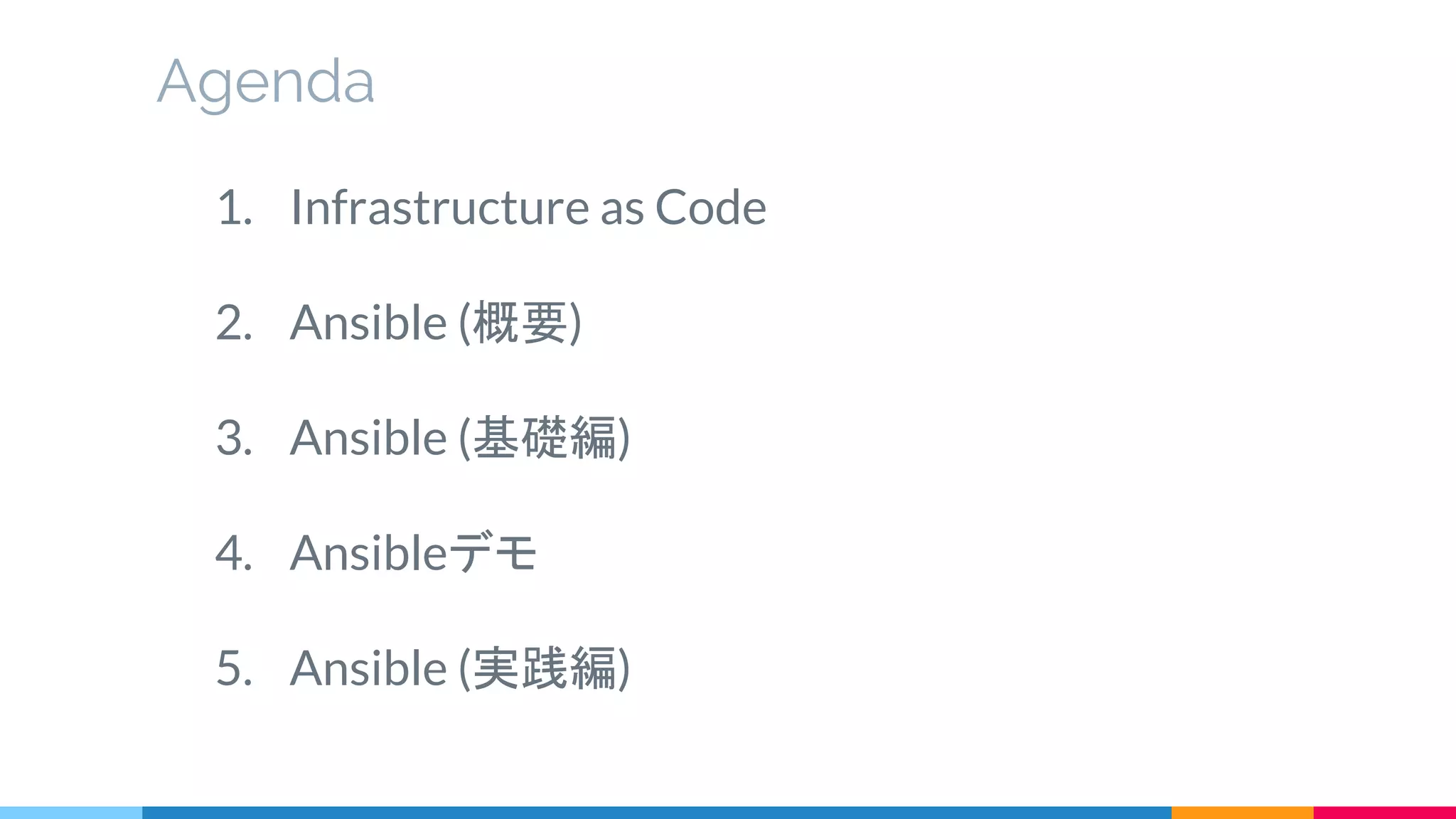 1. Infrastructure as Code
2. Ansible (概要)
3. Ansible (基礎編)
4. Ansibleデモ
5. Ansible (実践編)
Agenda
 
