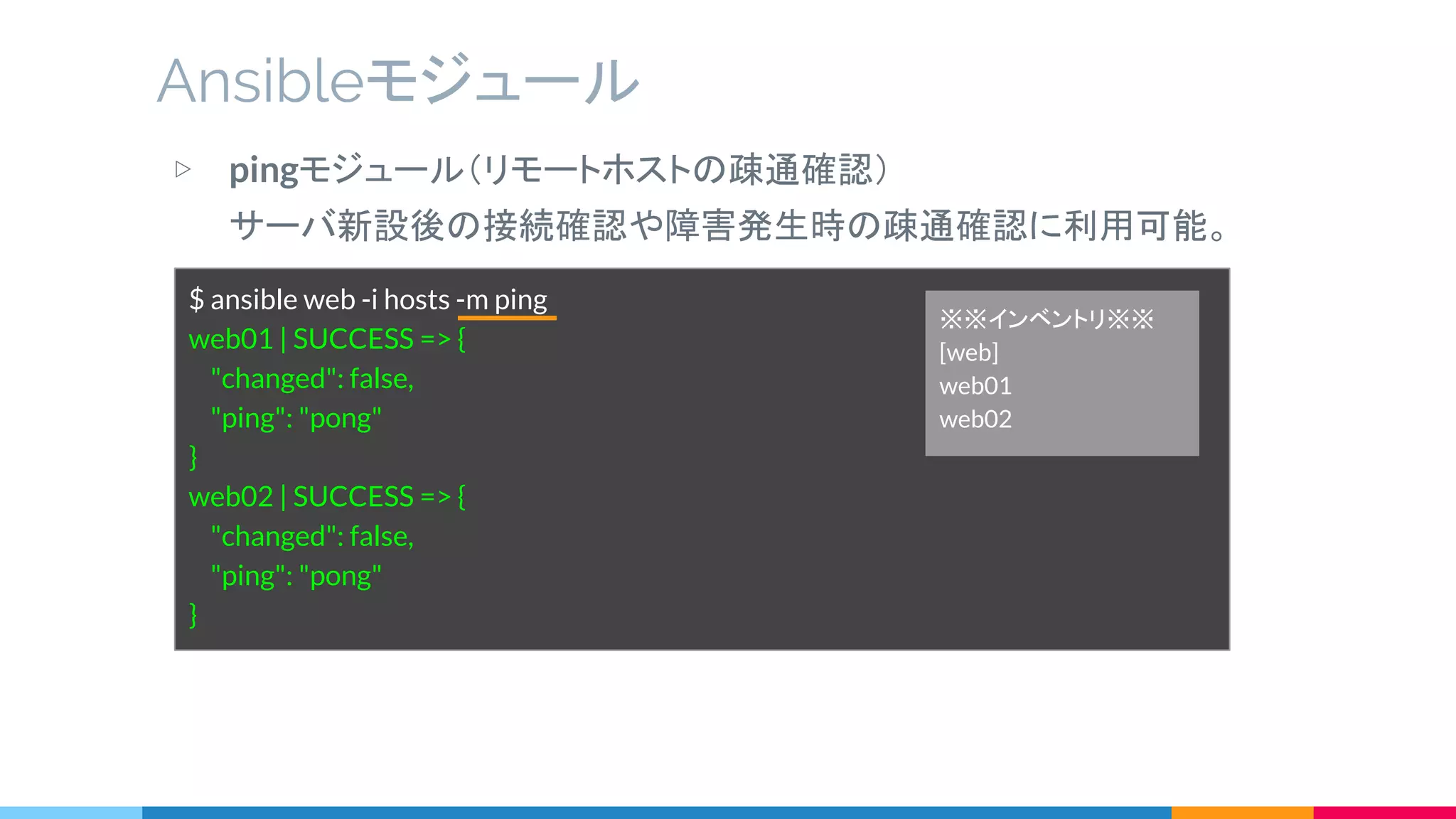 ▷ pingモジュール（リモートホストの疎通確認）
サーバ新設後の接続確認や障害発生時の疎通確認に利用可能。
Ansibleモジュール
$ ansible web -i hosts -m ping
web01 | SUCCESS => {
"changed": false,
"ping": "pong"
}
web02 | SUCCESS => {
"changed": false,
"ping": "pong"
}
※※インベントリ※※
[web]
web01
web02
 