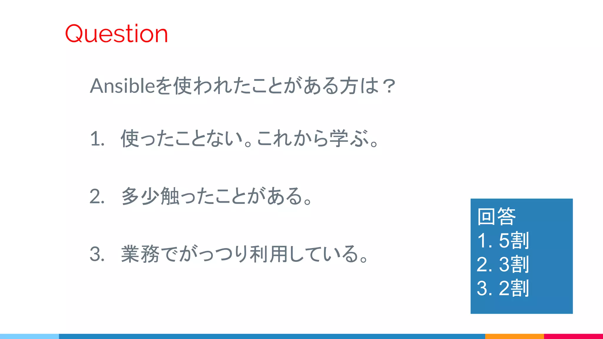 Ansibleを使われたことがある方は？
1. 使ったことない。これから学ぶ。
2. 多少触ったことがある。
3. 業務でがっつり利用している。
Question
回答
1. 5割
2. 3割
3. 2割
 