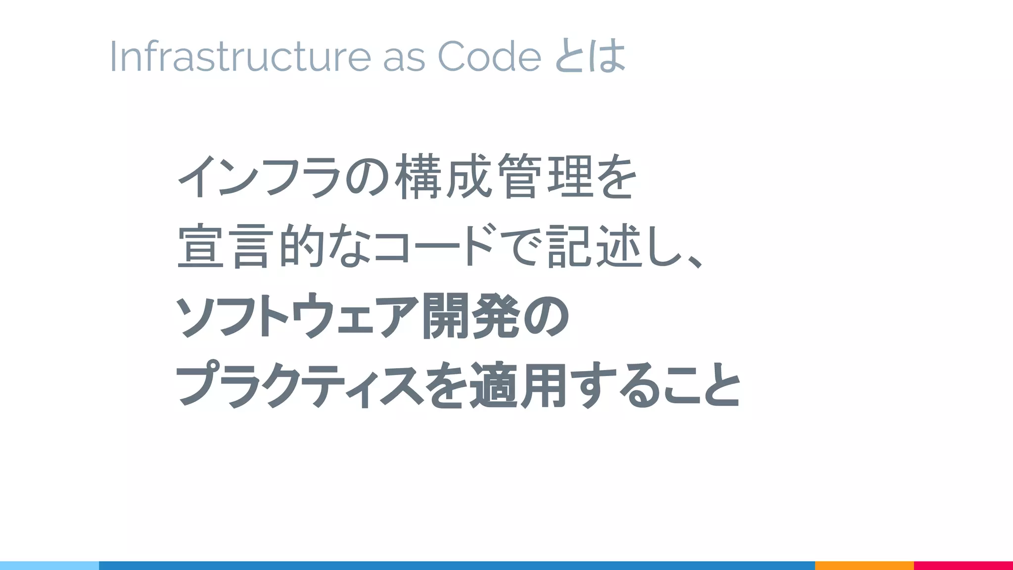 Infrastructure as Code とは
インフラの構成管理を
宣言的なコードで記述し、
ソフトウェア開発の
プラクティスを適用すること
 