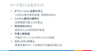 ▷ オペレーション品質の向上
　　　人的ミス発生確率低減、再現性の向上
▷ システム運用の標準化
　　　変更履歴で属人化の防止
▷ 再利用性の向上
　　　部品化により再利用が容易
▷ 作業工数削減
　　　手動オペレーションのタイムロス削減
▷ セキュリティの向上
　　　直接多数のサーバを操作する機会を最小化
コード化によるメリット
 