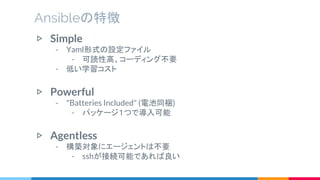 ▷ Simple
- Yaml形式の設定ファイル
- 可読性高、コーディング不要
- 低い学習コスト
▷ Powerful
- "Batteries Included" (電池同梱)
- パッケージ１つで導入可能
▷ Agentless
- 構築対象にエージェントは不要
- sshが接続可能であれば良い
Ansibleの特徴
 