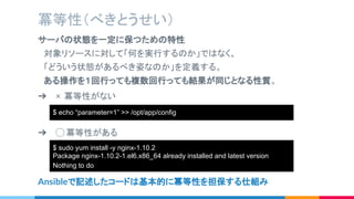 サーバの状態を一定に保つための特性
　対象リソースに対して「何を実行するのか」ではなく、
　「どういう状態があるべき姿なのか」を定義する。
　ある操作を１回行っても複数回行っても結果が同じとなる性質。
冪等性（べきとうせい）
➔ × 冪等性がない
➔ ◯ 冪等性がある
$ echo “parameter=1” >> /etc/configfile
Ansibleで記述したコードは基本的に冪等性を担保する仕組み
$ echo “parameter=1” >> /opt/app/config
$ sudo yum install -y nginx-1.10.2
Package nginx-1.10.2-1.el6.x86_64 already installed and latest version
Nothing to do
 