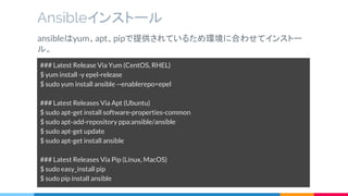 Ansibleインストール
ansibleはyum、apt、pipで提供されているため環境に合わせてインストー
ル。
### Latest Release Via Yum (CentOS, RHEL)
$ yum install -y epel-release
$ sudo yum install ansible --enablerepo=epel
### Latest Releases Via Apt (Ubuntu)
$ sudo apt-get install software-properties-common
$ sudo apt-add-repository ppa:ansible/ansible
$ sudo apt-get update
$ sudo apt-get install ansible
### Latest Releases Via Pip (Linux, MacOS)
$ sudo easy_install pip
$ sudo pip install ansible
 