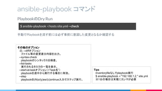 PlaybookのDry Run
手動でPlaybookを流す前には必ず事前に意図した変更となるか確認する
ansible-playbook コマンド
$ ansible-playbook -i hosts site.yml --check
その他のオプション
　-D, --diffオプション
　　ファイル等の変更差分内容を出力。
　--syntax-check
　　playbookのシンタックスを検査。
　--list-tasks
　　実行されるタスクの一覧を表示。
　--start-at-taskオプション（=”task名”）
　　playbookを途中から実行する場合に有効。
　--step
　　playbookを(N)o/(y)es/(c)ontinue入力でステップ実行。
Tips
　Inventoryfileなしでplaybook実行
　$ ansible-playbook -i "192.168.1.2," site.yml
　※1台の場合は末尾にカンマが必要
 