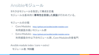 タスクはモジュールを指定して構成を定義
モジュールは基本的に冪等性を担保した実装が行われている。
モジュールの分類
▷ Core Modules https://github.com/ansible/ansible-modules-core
利用頻度の高いモジュール群
▷ Extra Modules https://github.com/ansible/ansible-modules-extras
利用頻度の中以下のモジュール群、Core Modulesの登竜門
Ansible module index （core + extra）
　モジュール数：900超
Ansibleモジュール
 