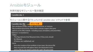 利用可能なモジュール一覧の確認
モジュールに関するドキュメントは`ansible-doc`コマンドで参照
Ansibleモジュール
$ ansible-doc -l
$ ansible-doc file
Sets attributes of files, symlinks, and directories, or removes
files/symlinks/directories. Many other modules support the same
options as the [file] module - including [copy], [template], and [assemble].
Options (= is mandatory):
- follow
This flag indicates that filesystem links, if they exist, should
be followed.
(Choices: yes, no)[Default: no]
- force
force the creation of the symlinks in two cases: the source file
does not exist (but will appear later); the destination exists
and is a file (so, we need to unlink the "path" file and create
モジュール名
 