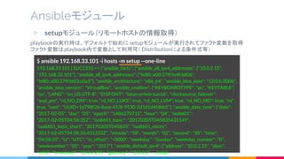 ▷ setupモジュール（リモートホストの情報取得）
playbookの実行時は、デフォルトで始めに setupモジュールが実行されてファクト変数を取得
ファクト変数はplaybook内で変数として利用可（ Distributionによる条件式等）
Ansibleモジュール
$ ansible 192.168.33.101 -i hosts -m setup --one-line
192.168.33.101 | SUCCESS => {"ansible_facts": {"ansible_all_ipv4_addresses": ["10.0.2.15",
"192.168.33.101"], "ansible_all_ipv6_addresses": ["fe80::a00:27ff:fe4f:b806",
"fe80::a00:27ff:fe03:c0a5"], "ansible_architecture": "x86_64", "ansible_bios_date": "12/01/2006",
"ansible_bios_version": "VirtualBox", "ansible_cmdline": {"KEYBOARDTYPE": "pc", "KEYTABLE":
"us", "LANG": "en_US.UTF-8", "SYSFONT": "latarcyrheb-sun16", "clocksource_failover":
"acpi_pm", "rd_NO_DM": true, "rd_NO_LUKS": true, "rd_NO_LVM": true, "rd_NO_MD": true, "ro":
true, "root": "UUID=1d798f26-8ace-413f-9530-2d1d1d4fdbb5"}, "ansible_date_time": {"date":
"2017-02-05", "day": "05", "epoch": "1486270715", "hour": "04", "iso8601":
"2017-02-05T04:58:35Z", "iso8601_basic": "20170205T045835431149",
"iso8601_basic_short": "20170205T045835", "iso8601_micro":
"2017-02-05T04:58:35.431233Z", "minute": "58", "month": "02", "second": "35", "time":
"04:58:35", "tz": "UTC", "tz_offset": "+0000", "weekday": "Sunday", "weekday_number": "0",
"weeknumber": "05", "year": "2017"}, "ansible_default_ipv4": {"address": "10.0.2.15", "alias":
"eth0", "broadcast": "10.0.2.255", "gateway": "10.0.2.2", …(snip)…
 