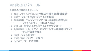 Ansibleモジュール
その他の代表的なモジュール
● file - ファイル/ディレクトリ作成や所有者/権限変更
● copy - リモートホストにファイルを転送
● template - テンプレートファイル（jinja2）を展開した
　　　　 ファイルをリモートホストへ転送
● get_url - 指定URLからファイルをダウンロード
● lineinfile - リモートホストのファイルで正規表現にマッチ
　　　　 する行の書き換え
● shell - シェルの実行
● yum / apt - パッケージ操作
● service - サービス操作
 