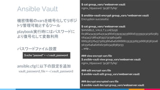 Ansible Vault
$ cat group_vars/webserver.vault
nginx_htpasswd: '9s36?;fyNp'
$ ansible-vault encrypt group_vars/webserver.vault
Encryption successful
$ cat group_vars/webserver.vault
$ANSIBLE_VAULT;1.1;AES256
61386434353264313436616339353933666163333931323262383
064343738643639373239643462
6665363764373265366464626666613535326531666363630a6
56332646462616231613438383233
... snip ...
### view encrypt vars file
$ ansible-vault view group_vars/webserver.vault
nginx_htpasswd: '9s36?;fyNp'
### edit encrypt vars file
$ ansible-vault edit group_vars/webserver.vault
### decrypt encrypted vars file
$ ansible-vault decrypt group_vars/webserver.vault
機密情報のvarsを暗号化してリポジ
トリ管理可能とするツール
playbook実行時にはパスワードに
より復号化して変数利用
パスワードファイル設置
　
ansible.cfgに以下の設定を追加
vault_password_file = ~/.vault_password
$ echo “passwd” > ~/.vault_password
 