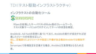 TDI（テスト駆動インフラストラクチャ）
インフラテストの自動化ツール
　　RSpecを拡張したサーバテストのRuby製のフレームワーク。
　　テスト対象サーバにsshでログインしてサーバの状態を確認。
Ansibleは、fail-fastの思想に基づいており、Ansibleの実行が成功すれば定
義したリソースの状態は正しい。
但し、定義誤りによりリソースや設定に不備がある場合Ansibleでは検知不
能。
Serverspecで各種設定を定義する場合、Ansibleと冗長管理となるため注
意。
 
